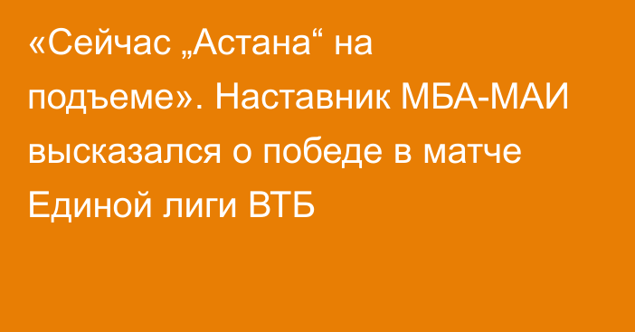 «Сейчас „Астана“ на подъеме». Наставник МБА-МАИ высказался о победе в матче Единой лиги ВТБ